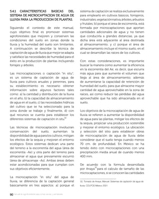9090manual de agroforestería para zonas secas y semiáridas
5.4.1 CARACTERISTICAS BASICAS DEL5.4.1 CARACTERISTICAS BASICAS DEL
SISTEMA DE MICROCAPTACION DE AGUA DESISTEMA DE MICROCAPTACION DE AGUA DE
LLUVIA PARA LA PRODUCCION DE PLANTAS.LLUVIA PARA LA PRODUCCION DE PLANTAS.
Siguiendo el contexto de este manual,
cuyo objetivo ﬁnal es promover sistemas
agroforestales que mejoren y conserven las
condiciones del suelo en zonas donde la
lluvia y la humedad del suelo son limitantes.
A continuación se describe la técnica de
captacióndeaguadelluviaquemejorseadapta
y satisface las necesidades de humedad para el
éxito en la producción de plantas incluyendo
forrajes y árboles.
Las microcaptaciones o captación “in situ”;
es un sistema de captación de agua de
lluvia para cultivos anuales y perennes, para
su establecimiento es necesario obtener
información sobre algunos factores tales
como: a) la cantidad y distribución de la lluvia
en el año, b) la capacidad de almacenamiento
de agua en el suelo, c) las necesidades hídricas
del cultivo que se ha seleccionado para la
zona donde se trabaje y ﬁnalmente, d) con
qué recursos se cuenta para establecer los
diferentes sistemas de captación in situ.
Las técnicas de microcaptación involucran
conservación del suelo, aumentan la
disponibilidaddeaguaparaloscultivos,mitigan
los efectos de la sequía y mejoran el entorno
ecológico. Estos sistemas dedican una parte
del terreno a la escorrentía del agua (área de
escorrentía -Ae) y otra parte del terreno para
almacenar el agua que previamente escurrió
(área de almacenaje -As). Ambas áreas deben
estar acondicionadas para que cumplan con
sus objetivos eﬁcientemente.
La microcaptación “in situ” del agua de
lluvia, se diferencia de la captación general
básicamente en tres aspectos: a) porque el
sistema de captación se realiza exclusivamente
para emplearlo en cultivos básicos, forrajeros,
industriales,vegetaciónnativa,árboles,arbustos
y frutales; b) porque el área de escorrentía, está
formada por microcaptaciones que aportan
cantidades adicionales de agua y no tienen
que conducirla a grandes distancias, ya que
dicha área está adyacente al área destinada
al almacenamiento; y c) porque el área de
almacenamiento incluye el mismo suelo, en el
cual se desarrollan las raíces de los cultivos.
Con estas consideraciones, es importante
buscar la manera como aumentar la eﬁciencia
en la escorrentía del Ae; es decir, que escurra
más agua para que aumente el volumen que
llega al área de almacenamiento; además
de aumentarse la capacidad de retención de
humedad del suelo, para que almacene mayor
cantidad de agua aprovechable en la zona de
raíces, así como reducir las pérdidas del agua
aprovechable que ha sido almacenada en el
suelo.
Los objetivos de la microcaptación de agua de
lluvia se reﬁeren a aumentar la disponibilidad
de agua para las plantas, mitigar los efectos de
la sequía, propiciar una producción sostenible
y mejorar el entorno ecológico. La ubicación
y selección del sitio para establecer obras
de microcaptación de agua de lluvia debe
considerar que el suelo tenga cuando menos
70 cm. de profundidad. En México se ha
tenido éxito con microcaptaciones con una
precipitación media anual de cuando menos
400 mm.
De acuerdo con la formula desarrollada
por Anaya para el calculo de tamaño de las
microcaptaciones, si se conocen las cantidades
32. Tomado de Anaya, Manuel: Sistemas de captación de agua de
lluvia. COLPOS México 2001
 