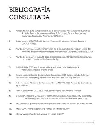9797manual de agroforestería para zonas secas y semiáridas
1.1. Alarcón, N., R.H. 1992. Caracterización de la comunicad de Yaje (Leucaena diversifolia
Schlecht. Bent en la zona semiárida de El Progreso y Zacapa. Tesis Ing. Agr.
Guatemala, Facultad de Agronomía, USAC. 81 p.
2.2. Anaya, Manuel. MEXICO. 2001. Sistemas de captación de agua de lluvia. Ponencia
COLPOS México.
3.3. Azurdia, C. y Leiva, J.M. 1998. Conservación de la biodiversidad: Su relación dentro del
contexto de los huertos familiares en mesoamérica. Guatemala, Tikalia 17(1): 7-24.
4.4. Azurdia, C., Leiva, J.M. y Ayala, H. 2000. Caracterización del loroco (Fernaldia pandurata)
en la región semiarida de Guatemala. 7 p.
5.5. Bichier, P. USA. 2006. Agroforestry and the Maintenance of Biodiversity. An
ActionBioscience.org original article
6.6. Escuela Nacional Central de Agricultura, Guatemala. 2002. Guía de estudio Sistemas
agroforestales, conceptos y aplicaciones. Preparada por José Miguel Leiva.
7.7. FAO – Sociedad Mexicana de Ciencias del Suelo. MEXICO. 1997. Manual de Captación de
Agua de Lluvia.
8.8. Frank H. Wadsworth. USA. 2000. Producción Forestal para América Tropical.
9.9. Gressler, M., Hodel, U, y Eyzaguirre, P. 1998. Home gardens. Agrobiodiversty current state
of knowledge with referente to relevant literatura. Italia, IPGRI APO. 122 p.
10.10. http://soils.usda.gov/use/worldsoils/mapindex/desert-map.zip, visitada en Marzo de 2007.
11.11. http:// www.actionbioscience.org, visitada en Febrero de 2007
12.12. http://www.agroforesteria.cl, visitada en Marzo de 2007
 