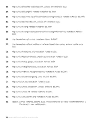 9898manual de agroforestería para zonas secas y semiáridas
13.13. http://www.ambiente-ecologico.com, visitada en Febrero de 2007
14.14. http://www.cinu.org.mx, visitada en Febrero de 2007.
15.15. http://www.ecovivero.org/articulos/clasiﬁcacionagroforestal, visitada en Marzo de 2007.
16.16. http://www.es.wikipedia.com, visitada en Febrero de 2007.
17.17. http://www.fao.org, visitada en Febrero de 2007.
18.18. http://www.fao.org./regional/LAmerica/redes/sisag/informes/ecu, visitada en Abril de
2007.
19.19. http://www.fao.org/forestry, visitada en Marzo de 2007.
20.20. http://www.fao.org/Regional/Lamerica/redes/sisag/informes/arg, visitada en Marzo de
2007.
21.21. http://www.fonamperu.org, visitada en Marzo de 2007.
22.22. http://www.hoylauniversidad.unc.edu.ar, visitada en Marzo de 2007.
23.23. http://www.minag.gob.pe, visitada en Abril de 2007.
24.24. http://www.redagroforestal.cl, visitada en Abril de 2007.
25.25. http://www.redmeso.net/agroforesteria, visitada en Marzo de 2007.
26.26. http://www.stuartxchange.org, visita en Abril de 2007.
27.27. http://www.un.org, visitada en Marzo de 2007.
28.28. http://www.unccd.entico.com, visitada en Enero de 2007.
29.29. http://www.unccd.int, visitada en Enero de 2007.
30.30. http://www.virtualcentre.org, visitada en Marzo de 2007.
31.31. Iglesias, Garrido y Moneo. España. 2003. Preparación para la Sequía en el Mediterráneo y
Planiﬁcación para su Mitigación.
 