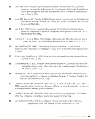 9999manual de agroforestería para zonas secas y semiáridas
32.32. Leiva, J.M. 1993. Evaluación de tres especies forestales en plantación pura y sistema
taungya en la parte alta de la cuenca del río Achiguate, Guatemala: Resultados de
5 años de investigación. Facultad de Agronomía, USAC/Fundación Internacional
para la Ciencia. 60 p.
33.33. Leiva, J.M, Ovando, W. y Azurdia, C. 2000. Caracterización socioeconómica de los huertos
familiares en dos comunidades de Chisech, Alta Verapaz, Guatemala. Facultad de
Agronomía/IPGRI. 10 p
34.34. Lok, R. (Ed.) 1998. Huertos caseros tradicionales de América Central: Características,
beneﬁcios e importancia desde un enfoque multidisciplinario. Costa Rica, CATIE/
AGUILA/IDRC/ETC. 232 p.
35.35. Muthana K. y Arora G. INDIA. 1983. Prosopis juliﬂora (Swartz) D.C. A fast growing tree to
bloom the desert. Central Arid Zone Research Institute. Jodhpur, India. 19 p
36.36. NACIONES UNIDAS. 1994. Convención de Naciones Unidas de Lucha Contra la
Desertiﬁcación en los Países Afectados por Sequía Grave o Desertiﬁcación especialmente
en África.
37.37. Soriano, Ana. GUATEMALA. 2007. Evaluación del impacto del sistema agroforestal Kuxur
rum en el área Ch´orti´.
38.38. Stanford Mccarry, N. 1990. Variation among home gardens in Guatemala. Reﬂections of
household characteristics. Thesis, Faculty of the graduate school. USA, University
of Texas at Austin. 161 p.
39.39. Tenas M., E.G. 1994. Caracterización de las comunidades de almendro de cerro (Bucida
macrostachya Standl.) en la zona semiárida de Zacapa y El Progreso. Tesis Ing. Agr.
Facultad de Agronomía, USAC. 91 p.
40.40. UNIVERSIDAD DE SAN CARLOS DE GUATEMALA, ESCUELA DE BIOLOGÍA. GUATEMALA.
2006. Usos del árbol de “campeche”: Prosopis juliﬂora, contra la desnutrición y la pobreza
en el departamento de El Progreso, Guatemala.
41.41. UNIVERSIDAD DE SAN CARLOS DE GUATEMALA, Facultad de Agronomía. GUATEMALA.
1996. Vida en la zona semiárida de Guatemala, Cuaderno Chac. 36 p.
42.42. Von Bertalanffy, L. USA. 1976. General System theory: Foundations, Development,
Applications, New York: George Braziller, revised edition 125 p.
 