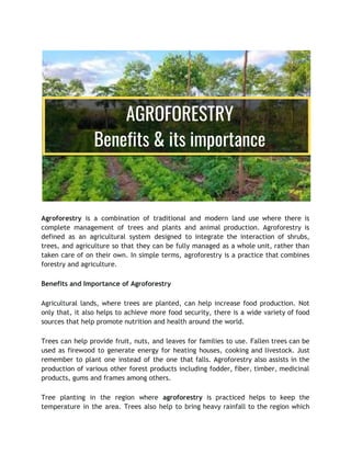 Agroforestry is a combination of traditional and modern land use where there is
complete management of trees and plants and animal production. Agroforestry is
defined as an agricultural system designed to integrate the interaction of shrubs,
trees, and agriculture so that they can be fully managed as a whole unit, rather than
taken care of on their own. In simple terms, agroforestry is a practice that combines
forestry and agriculture.
Benefits and Importance ​
​
of Agroforestry
Agricultural lands, where trees are planted, can help increase food production. Not
only that, it also helps to achieve more food security, there is a wide variety of food
sources that help promote nutrition and health around the world.
Trees can help provide fruit, nuts, and leaves for families to use. Fallen trees can be
used as firewood to generate energy for heating houses, cooking and livestock. Just
remember to plant one instead of the one that falls. Agroforestry also assists in the
production of various other forest products including fodder, fiber, timber, medicinal
products, gums and frames among others.
Tree planting in the region where agroforestry is practiced helps to keep the
temperature in the area. Trees also help to bring heavy rainfall to the region which
 