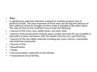 • Trees
• In agroforestry, particular attention is placed on multiple purpose trees or
perennial shrubs. The most important of these trees are the legumes because of
their ability to mainly fix nitrogen and thus make it available to the other plants.
The roles of trees on the small farm may include the following:
• • Sources of the fruits, nuts, edible leaves, and other food.
• • Sources of the construction material, posts, lumber, branches for use as wattle (a
fabrication of poles interwoven with the slender branches etc.) and thatching.
• • Sources of the non-edible materials including sap, resins, tannins, insecticides,
and medicinal compounds.
• • Sources of fuel.
• • Beautification.
• • Shade.
• • Soil conservation, especially on the hillsides.
• • Improvement of soil fertility.
 