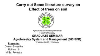 Agriculture and Forestry University
Faculty of Forestry
GRADUATE SEMINAR
Agroforestry System and Management (603 SFB)
12 september 2019 Hetauda
Carry out Some literature survey on
Effect of trees on soil
Presenter
Divesh Shrestha
Roll no : 6
M.Sc. Forestry
 