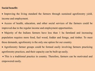 Social benefit:
 Improving the living standard the farmers through sustained agroforestry yield,
income and employment.
 Access of health, education, and other social services of the farmers could be
improved due to the regular income and employment opportunities.
 Majority of the Indians farmers have less than 1 ha farmland and increasing
population requires more food, fuel wood, fodder and forage, and timber. To meet
these demands, agroforestry is the only one option for our country.
 Agroforestry farmer groups could be formed easily involving farmers practicing
agroforestry practices, and their capacity can be built up easily.
 This is a traditional practice in country. Therefore, farmers can be motivated and
empowered easily.
 