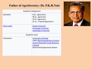 Father of Agroforestry: Dr. P.K.R.Nair
Academic background
Education B.Sc., Agriculture
M.Sc., Agronomy
Ph.D., Agronomy
Dr. Sc., Tropical Agriculture
Alma mater Kerala University
Pantnagar University
Goettingen University
Academic work
Institutions University of Florida
ICRAF (World Agroforestry Centre)
Central Plantation Crops Research
Institute
Rothamsted Experiment Station
 