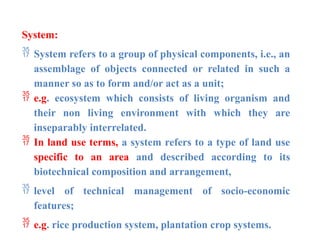 System:
 System refers to a group of physical components, i.e., an
assemblage of objects connected or related in such a
manner so as to form and/or act as a unit;
 e.g. ecosystem which consists of living organism and
their non living environment with which they are
inseparably interrelated.
 In land use terms, a system refers to a type of land use
specific to an area and described according to its
biotechnical composition and arrangement,
 level of technical management of socio-economic
features;
 e.g. rice production system, plantation crop systems.
 