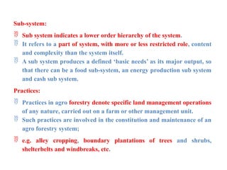 Sub-system:
 Sub system indicates a lower order hierarchy of the system.
 It refers to a part of system, with more or less restricted role, content
and complexity than the system itself.
 A sub system produces a defined ‘basic needs’ as its major output, so
that there can be a food sub-system, an energy production sub system
and cash sub system.
Practices:
 Practices in agro forestry denote specific land management operations
of any nature, carried out on a farm or other management unit.
 Such practices are involved in the constitution and maintenance of an
agro forestry system;
 e.g. alley cropping, boundary plantations of trees and shrubs,
shelterbelts and windbreaks, etc.
 