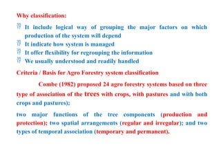 Why classification:
 It include logical way of grouping the major factors on which
production of the system will depend
 It indicate how system is managed
 It offer flexibility for regrouping the information
 We usually understood and readily handled
Criteria / Basis for Agro Forestry system classification
Combe (1982) proposed 24 agro forestry systems based on three
type of association of the trees with crops, with pastures and with both
crops and pastures);
two major functions of the tree components (production and
protection); two spatial arrangements (regular and irregular); and two
types of temporal association (temporary and permanent).
 