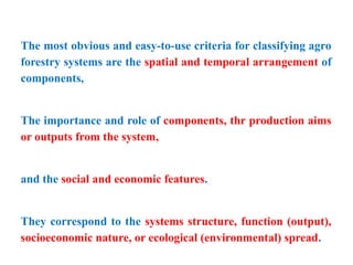 The most obvious and easy-to-use criteria for classifying agro
forestry systems are the spatial and temporal arrangement of
components,
The importance and role of components, thr production aims
or outputs from the system,
and the social and economic features.
They correspond to the systems structure, function (output),
socioeconomic nature, or ecological (environmental) spread.
 