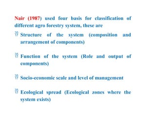 Nair (1987) used four basis for classification of
different agro forestry system, these are
 Structure of the system (composition and
arrangement of components)
 Function of the system (Role and output of
components)
 Socio-economic scale and level of management
 Ecological spread (Ecological zones where the
system exists)
 