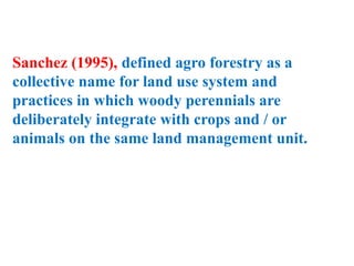 Sanchez (1995), defined agro forestry as a
collective name for land use system and
practices in which woody perennials are
deliberately integrate with crops and / or
animals on the same land management unit.
 