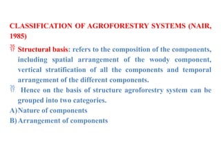CLASSIFICATION OF AGROFORESTRY SYSTEMS (NAIR,
1985)
 Structural basis: refers to the composition of the components,
including spatial arrangement of the woody component,
vertical stratification of all the components and temporal
arrangement of the different components.
 Hence on the basis of structure agroforestry system can be
grouped into two categories.
A)Nature of components
B)Arrangement of components
 
