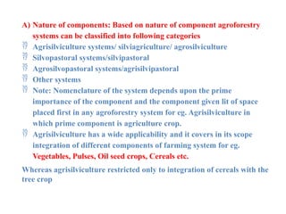 A) Nature of components: Based on nature of component agroforestry
systems can be classified into following categories
 Agrisilviculture systems/ silviagriculture/ agrosilviculture
 Silvopastoral systems/silvipastoral
 Agrosilvopastoral systems/agrisilvipastoral
 Other systems
 Note: Nomenclature of the system depends upon the prime
importance of the component and the component given lit of space
placed first in any agroforestry system for eg. Agrisilviculture in
which prime component is agriculture crop.
 Agrisilviculture has a wide applicability and it covers in its scope
integration of different components of farming system for eg.
Vegetables, Pulses, Oil seed crops, Cereals etc.
Whereas agrisilviculture restricted only to integration of cereals with the
tree crop
 