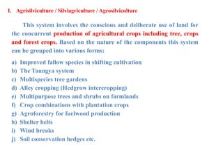 I. Agrisilviculture / Silviagriculture / Agrosilviculture
This system involves the conscious and deliberate use of land for
the concurrent production of agricultural crops including tree, crops
and forest crops. Based on the nature of the components this system
can be grouped into various forms:
a) Improved fallow species in shifting cultivation
b) The Taungya system
c) Multispecies tree gardens
d) Alley cropping (Hedgrow intercropping)
e) Multipurpose trees and shrubs on farmlands
f) Crop combinations with plantation crops
g) Agroforestry for fuelwood production
h) Shelter belts
i) Wind breaks
j) Soil conservation hedges etc.
 