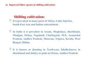 a) Improved fallow species in shifting cultivation:
Shifting cultivation:
 It is prevalent in many parts of Africa, Latin America,
South-East Asia and Indian subcontinent.
 In India it is prevalent in Assam, Meghalaya, Jharkhand,
Manipur, Orissa, Nagaland, Chattisgarh, M.P., Arunachal
Pradesh, Andhra Pradesh, Mizoram, Tripura, Kerala, West
Bengal, Sikkim.
 It is known as jhuming in North-east, Khallu/kurwa in
Jharkhand and dahiya or podo in Orisaa, Andhra Pradesh.
 