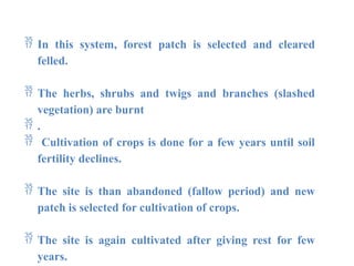  In this system, forest patch is selected and cleared
felled.
 The herbs, shrubs and twigs and branches (slashed
vegetation) are burnt
 .
 Cultivation of crops is done for a few years until soil
fertility declines.
 The site is than abandoned (fallow period) and new
patch is selected for cultivation of crops.
 The site is again cultivated after giving rest for few
years.
 