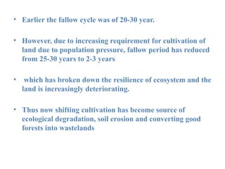 • Earlier the fallow cycle was of 20-30 year.
• However, due to increasing requirement for cultivation of
land due to population pressure, fallow period has reduced
from 25-30 years to 2-3 years
• which has broken down the resilience of ecosystem and the
land is increasingly deteriorating.
• Thus now shifting cultivation has become source of
ecological degradation, soil erosion and converting good
forests into wastelands
 