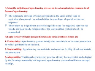 A Scientific definition of agro forestry stresses on two characteristics common to all
forms of agro forestry.
 The deliberate growing of woody perennials in the same unit of land as
agricultural crops and / or animal either in same form of spatial mixture or
sequence
 There must be a significant interaction (positive and / or negative) between the
woody and non woody components of the system either ecological and / or
economical
All agro forestry systems possess theoretically three attributes which are
1. Productivity: Agro forestry systems mostly aim to maintain or increase production
as well as productivity of the land.
2. Sustainability: Agro forestry can maintain and conserve fertility of soil and sustain
the production
3. Adoptability: Traditional agro forestry practice already been accepted and adopted
by the farming community but improved agro forestry system should be encouraged
to adopt.
 