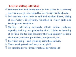 Effect of shifting cultivation
 Deforestation and denudation of hill slopes in secondary
succession, area is occupied by weeds, useless shrubs etc.
 Soil erosion which leads to soil and nutrient losses, silting
of reservoirs and streams, reduction in water yield and
landslips and landslides
 Shifting cultivation adversely affects cation exchange
capacity and physical properties of oil. It leads to lowering
of organic matter and lowering the total quantity of iron,
aluminum, calcium, potassium, phosphorus, etc.
 Increases soil pH and reducing microbial activity
 More weed growth and lower crop yield
 No opportunity for infrastructural development
 