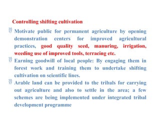 Controlling shifting cultivation
 Motivate public for permanent agriculture by opening
demonstration centers for improved agricultural
practices, good quality seed, manuring, irrigation,
weeding use of improved tools, terracing etc.
 Earning goodwill of local people: By engaging them in
forest work and training them to undertake shifting
cultivation on scientific lines.
 Arable land can be provided to the tribals for carrying
out agriculture and also to settle in the area; a few
schemes are being implemented under integrated tribal
development programme
 