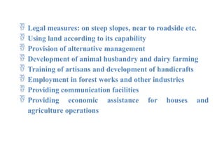  Legal measures: on steep slopes, near to roadside etc.
 Using land according to its capability
 Provision of alternative management
 Development of animal husbandry and dairy farming
 Training of artisans and development of handicrafts
 Employment in forest works and other industries
 Providing communication facilities
 Providing economic assistance for houses and
agriculture operations
 