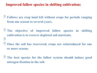 Improved fallow species in shifting cultivation:
 Fallows are crop land left without crops for periods ranging
from one season to several years.
 The objective of improved fallow species in shifting
cultivation is to recover depleted soil nutrients.

 Once the soil has recovered, crops are reintroduced for one
or more season.
 The best species for the fallow system should induce good
nitrogen fixation in the soil.
 