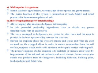 a) Multi-species tree gardens:
 In this system of agroforestry, various kinds of tree species are grown mixed.
 The major function of this system is production of food, fodder and wood
products for home consumption and sale.
b) Alley cropping (Hedge row intercropping):
 Alley cropping, also known as hedgerow intercropping
 In this perennial, preferably leguminous trees or shrubs are grown
simultaneously with an arable crop
 The trees, managed as hedgerows, are grown in wide rows and the crop is
planted in the inter space or alley between the tree rows.
 During the cropping phase the trees are pruned and leaves and twigs are used
as much on the cropped alleys in order to reduce evaporation from the soil
surface, suppress weeds and or add nutrients and organic matter to the top soil.
 The primary purpose of alley cropping is to maintain or increase crop yields by
improvement of the soil and microclimate and weed control. Farmers may also
obtain tree products from the hedgerows, including fuelwood, building poles,
food, medicine and fodder etc.
 