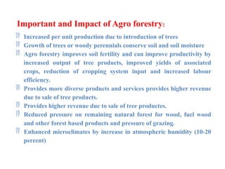 Important and Impact of Agro forestry:
 Increased per unit production due to introduction of trees
 Growth of trees or woody perennials conserve soil and soil moisture
 Agro forestry improves soil fertility and can improve productivity by
increased output of tree products, improved yields of associated
crops, reduction of cropping system input and increased labour
efficiency.
 Provides more diverse products and services provides higher revenue
due to sale of tree products.
 Provides higher revenue due to sale of tree productes.
 Reduced pressure on remaining natural forest for wood, fuel wood
and other forest based products and pressure of grazing.
 Enhanced microclimates by increase in atmospheric humidity (10-20
percent)
 