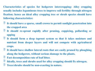 Characteristics of species for hedgerow intercropping: Alley cropping
usually includes leguminous trees to improve soil fertility through nitrogen
fixation; hence an ideal alley cropping tree or shrub species should have
following characteristics:
 It should have a sparse, small crown to permit sunlight penetration into
the cropped area
 It should re-sprout rapidly after pruning, coppicing, pollarding or
opping
 It should form a deep taproot system so that it takes moisture and
nutrient from deeper layers and will not compete with agricultural
crops.
 It should have shallow lateral roots that are easily pruned by ploughing
along the hedgerow, without serious damage to the plants.
 Fast decomposition rate of leaf litter.
 Ideally, trees and shrubs used for alley cropping should fix nitrogen.
 Trees/shrubs should be non-exacting in nature.
 