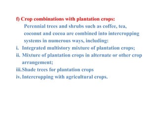 f) Crop combinations with plantation crops:
Perennial trees and shrubs such as coffee, tea,
coconut and cocoa are combined into intercropping
systems in numerous ways, including:
i. Integrated multistory mixture of plantation crops;
ii. Mixture of plantation crops in alternate or other crop
arrangement;
iii.Shade trees for plantation crops
iv. Intercropping with agricultural crops.
 