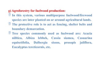 g) Agroforestry for fuelwood production:
 In this system, various multipurpose fuelwood/firewood
species are inter planted on or around agricultural lands.
 The protective role is to act as fencing, shelter belts and
boundary demarcation.
 Tree species commonly used as fuelwood are: Acacia
nilltica, Albiza lebbek, Cassia siamea, Casuarina
equisetifolia, Dalbergia sissoo, prosopis juliflora,
Eucalyptus tereticornis, etc.
 