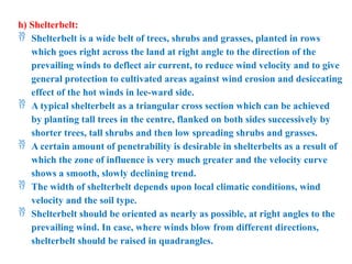 h) Shelterbelt:
 Shelterbelt is a wide belt of trees, shrubs and grasses, planted in rows
which goes right across the land at right angle to the direction of the
prevailing winds to deflect air current, to reduce wind velocity and to give
general protection to cultivated areas against wind erosion and desiccating
effect of the hot winds in lee-ward side.
 A typical shelterbelt as a triangular cross section which can be achieved
by planting tall trees in the centre, flanked on both sides successively by
shorter trees, tall shrubs and then low spreading shrubs and grasses.
 A certain amount of penetrability is desirable in shelterbelts as a result of
which the zone of influence is very much greater and the velocity curve
shows a smooth, slowly declining trend.
 The width of shelterbelt depends upon local climatic conditions, wind
velocity and the soil type.
 Shelterbelt should be oriented as nearly as possible, at right angles to the
prevailing wind. In case, where winds blow from different directions,
shelterbelt should be raised in quadrangles.
 