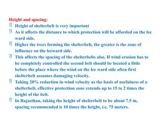 Height and spacing:
 Height of shelterbelt is very important
 As it affects the distance to which protection will be afforded on the lee
ward side.
 Higher the trees forming the shelterbelt, the greater is the zone of
influence on the leeward side.
 This affects the spacing of the shelterbelts also. If wind erosion has to
be completely controlled the second belt should be located a little
before the place where the wind on the lee ward side often first
shelterbelt assumes damaging velocity.
 Taking 20% reduction in wind velocity as the basis of usefulness of a
shelterbelt, effective protection zone extends up to 15 to 2 times the
height of the belt.
 In Rajasthan, taking the height of shelterbelt to be about 7.5 m,
spacing recommended is 10 times the height, i.e. 75 meters.
 