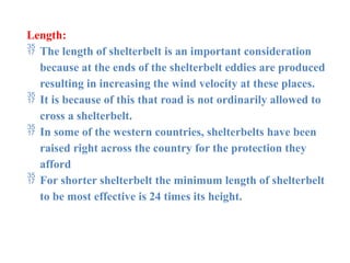 Length:
 The length of shelterbelt is an important consideration
because at the ends of the shelterbelt eddies are produced
resulting in increasing the wind velocity at these places.
 It is because of this that road is not ordinarily allowed to
cross a shelterbelt.
 In some of the western countries, shelterbelts have been
raised right across the country for the protection they
afford
 For shorter shelterbelt the minimum length of shelterbelt
to be most effective is 24 times its height.
 