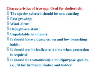 Characteristics of tree spp. Used for shelterbelt:
 The species selected should be non exacting
 Fast-growing;
 Wind -firm;
 Drought-resistant;
 Unpalatable to animals;
 It should have a dense crown and low branching
habit;
 It should not be leafless at a time when protection
is required;
 It should be economically a multipurpose species,
i.e., fit for firewood, timber and fodder.
 