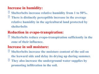Increase in humidity:
 Shelterbelts increase relative humidity from 1 to 50%.
 There is distinctly perceptible increase in the average
relative humidity in the agricultural land protected by
shelterbelts
Reduction in evapo-transpiration:
 Shelterbelts reduce evapo-transpiration sufficiently in the
zone of their influence.
Increase in soil moisture:
 Shelterbelts increase the moisture content of the soil on
the leeward side and delay its drying up during summer.
 They also increase the underground water supplies by
promoting infiltration in the soil.
 