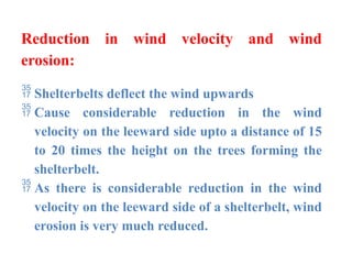 Reduction in wind velocity and wind
erosion:
 Shelterbelts deflect the wind upwards
 Cause considerable reduction in the wind
velocity on the leeward side upto a distance of 15
to 20 times the height on the trees forming the
shelterbelt.
 As there is considerable reduction in the wind
velocity on the leeward side of a shelterbelt, wind
erosion is very much reduced.
 