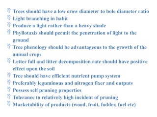  Trees should have a low crow diameter to bole diameter ratio
 Light branching in habit
 Produce a light rather than a heavy shade
 Phyllotaxis should permit the penetration of light to the
ground
 Tree phenology should be advantageous to the growth of the
annual crops
 Letter fall and litter decomposition rate should have positive
effect upon the soil
 Tree should have efficient nutrient pump system
 Preferably leguminous and nitrogen fixer and outputs
 Possess self pruning properties
 Tolerance to relatively high incident of pruning
 Marketability of products (wood, fruit, fodder, fuel etc)
 