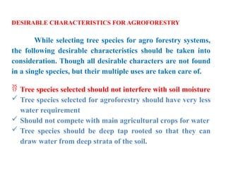 DESIRABLE CHARACTERISTICS FOR AGROFORESTRY
While selecting tree species for agro forestry systems,
the following desirable characteristics should be taken into
consideration. Though all desirable characters are not found
in a single species, but their multiple uses are taken care of.
 Tree species selected should not interfere with soil moisture
 Tree species selected for agroforestry should have very less
water requirement
 Should not compete with main agricultural crops for water
 Tree species should be deep tap rooted so that they can
draw water from deep strata of the soil.
 