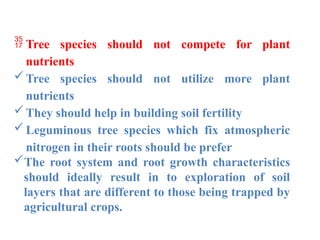  Tree species should not compete for plant
nutrients
Tree species should not utilize more plant
nutrients
They should help in building soil fertility
Leguminous tree species which fix atmospheric
nitrogen in their roots should be prefer
The root system and root growth characteristics
should ideally result in to exploration of soil
layers that are different to those being trapped by
agricultural crops.
 
