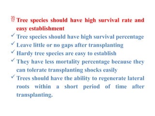  Tree species should have high survival rate and
easy establishment
Tree species should have high survival percentage
Leave little or no gaps after transplanting
Hardy tree species are easy to establish
They have less mortality percentage because they
can tolerate transplanting shocks easily
Trees should have the ability to regenerate lateral
roots within a short period of time after
transplanting.
 
