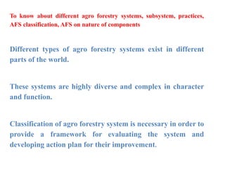 To know about different agro forestry systems, subsystem, practices,
AFS classification, AFS on nature of components
Different types of agro forestry systems exist in different
parts of the world.
These systems are highly diverse and complex in character
and function.
Classification of agro forestry system is necessary in order to
provide a framework for evaluating the system and
developing action plan for their improvement.
 