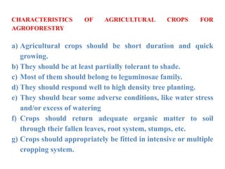 CHARACTERISTICS OF AGRICULTURAL CROPS FOR
AGROFORESTRY
a) Agricultural crops should be short duration and quick
growing.
b) They should be at least partially tolerant to shade.
c) Most of them should belong to leguminosae family.
d) They should respond well to high density tree planting.
e) They should bear some adverse conditions, like water stress
and/or excess of watering
f) Crops should return adequate organic matter to soil
through their fallen leaves, root system, stumps, etc.
g) Crops should appropriately be fitted in intensive or multiple
cropping system.
 