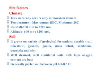 Site factors
Climate
 Teak naturally occurs only in monsoon climate
 Temperature – Maxiumum 480C, Minimum 20C
 Rainfall-700 mm to 2200 mm
 Altitude- 600 m to 1200 msl.
Soil
 It grows on variety of geological formations notably trap,
limestone, granite, gneiss, mica schist, sandstone,
quartzite and clay
 Well drained, well ventilated soils with high oxygen
content are best
 Generally prefer soil between pH 6.0-8.5 H
 