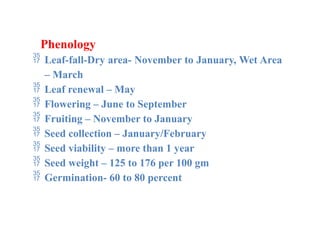 Phenology
 Leaf-fall-Dry area- November to January, Wet Area
– March
 Leaf renewal – May
 Flowering – June to September
 Fruiting – November to January
 Seed collection – January/February
 Seed viability – more than 1 year
 Seed weight – 125 to 176 per 100 gm
 Germination- 60 to 80 percent
 
