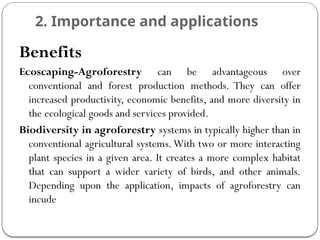 2. Importance and applications
Benefits
Ecoscaping-Agroforestry can be advantageous over
conventional and forest production methods. They can offer
increased productivity, economic benefits, and more diversity in
the ecological goods and services provided.
Biodiversity in agroforestry systems in typically higher than in
conventional agricultural systems.With two or more interacting
plant species in a given area. It creates a more complex habitat
that can support a wider variety of birds, and other animals.
Depending upon the application, impacts of agroforestry can
incude
 