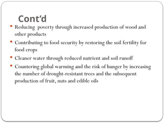 Cont’d
 Reducing poverty through increased production of wood and
other products
 Contributing to food security by restoring the soil fertility for
food crops
 Cleaner water through reduced nutrient and soil runoff
 Countering global warming and the risk of hunger by increasing
the number of drought-resistant trees and the subsequent
production of fruit, nuts and edible oils
 