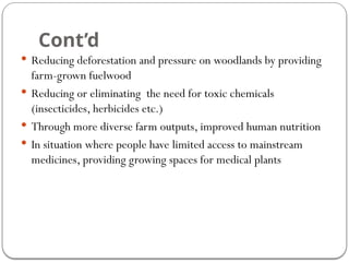 Cont’d
 Reducing deforestation and pressure on woodlands by providing
farm-grown fuelwood
 Reducing or eliminating the need for toxic chemicals
(insecticides, herbicides etc.)
 Through more diverse farm outputs, improved human nutrition
 In situation where people have limited access to mainstream
medicines, providing growing spaces for medical plants
 