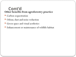 Cont’d
Other benefits from agroforestry practice
 Carbon sequestration
 Odour, dust and noise reduction
 Green space and visual aesthetics
 Enhancement or maintenance of wildlife habitat
 