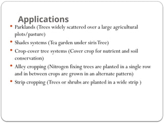 Applications
 Parklands (Trees widely scattered over a large agricultural
plots/pasture)
 Shades systems (Tea garden under sirisTree)
 Crop-cover tree systems (Cover crop for nutrient and soil
conservation)
 Alley cropping (Nitrogen fixing trees are planted in a single row
and in between crops are grown in an alternate pattern)
 Strip cropping (Trees or shrubs are planted in a wide strip )
 
